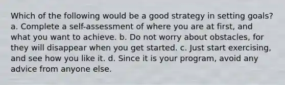 Which of the following would be a good strategy in setting goals? a. Complete a self-assessment of where you are at first, and what you want to achieve. b. Do not worry about obstacles, for they will disappear when you get started. c. Just start exercising, and see how you like it. d. Since it is your program, avoid any advice from anyone else.