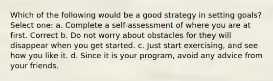 Which of the following would be a good strategy in setting goals? Select one: a. Complete a self-assessment of where you are at first. Correct b. Do not worry about obstacles for they will disappear when you get started. c. Just start exercising, and see how you like it. d. Since it is your program, avoid any advice from your friends.