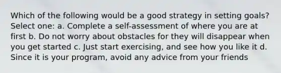 Which of the following would be a good strategy in setting goals? Select one: a. Complete a self-assessment of where you are at first b. Do not worry about obstacles for they will disappear when you get started c. Just start exercising, and see how you like it d. Since it is your program, avoid any advice from your friends