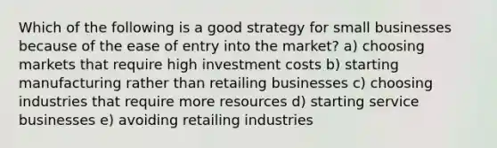 Which of the following is a good strategy for small businesses because of the ease of entry into the market? a) choosing markets that require high investment costs b) starting manufacturing rather than retailing businesses c) choosing industries that require more resources d) starting service businesses e) avoiding retailing industries