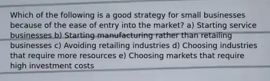 Which of the following is a good strategy for small businesses because of the ease of entry into the market? a) Starting service businesses b) Starting manufacturing rather than retailing businesses c) Avoiding retailing industries d) Choosing industries that require more resources e) Choosing markets that require high investment costs