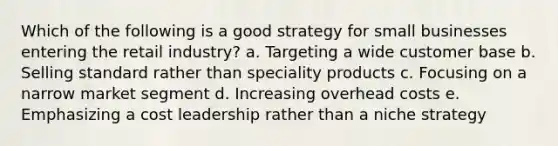 Which of the following is a good strategy for small businesses entering the retail industry? a. Targeting a wide customer base b. Selling standard rather than speciality products c. Focusing on a narrow market segment d. Increasing overhead costs e. Emphasizing a cost leadership rather than a niche strategy