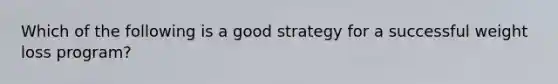 Which of the following is a good strategy for a successful weight loss program?