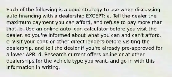 Each of the following is a good strategy to use when discussing auto financing with a dealership EXCEPT: a. Tell the dealer the maximum payment you can afford, and refuse to pay <a href='https://www.questionai.com/knowledge/keWHlEPx42-more-than' class='anchor-knowledge'>more than</a> that. b. Use an online auto loan calculator before you visit the dealer, so you're informed about what you can and can't afford. c. Visit your bank or other direct lenders before visiting the dealership, and tell the dealer if you're already pre-approved for a lower APR. d. Research current offers online or at other dealerships for the vehicle type you want, and go in with this information in writing.