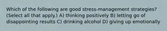 Which of the following are good stress-management strategies? (Select all that apply.) A) thinking positively B) letting go of disappointing results C) drinking alcohol D) giving up emotionally