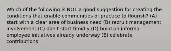 Which of the following is NOT a good suggestion for creating the conditions that enable communities of practice to flourish? (A) start with a clear area of business need (B) recruit management involvement (C) don't start timidly (D) build on informal employee initiatives already underway (E) celebrate contributions