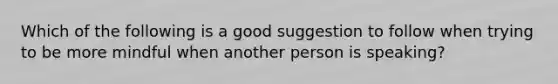 Which of the following is a good suggestion to follow when trying to be more mindful when another person is speaking?