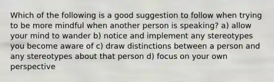 Which of the following is a good suggestion to follow when trying to be more mindful when another person is speaking? a) allow your mind to wander b) notice and implement any stereotypes you become aware of c) draw distinctions between a person and any stereotypes about that person d) focus on your own perspective