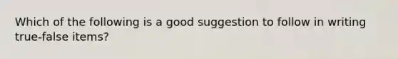 Which of the following is a good suggestion to follow in writing true-false items?