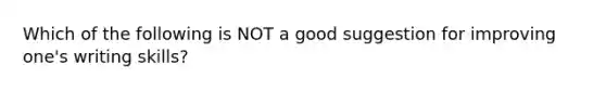 Which of the following is NOT a good suggestion for improving one's writing skills?