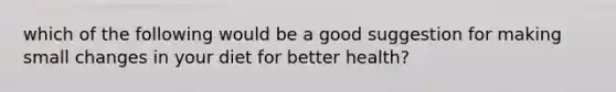 which of the following would be a good suggestion for making small changes in your diet for better health?