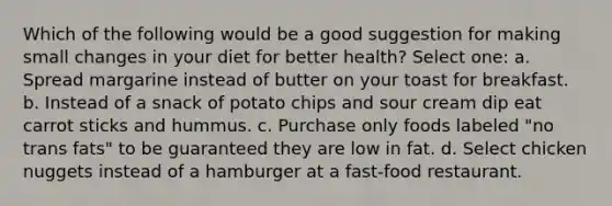 Which of the following would be a good suggestion for making small changes in your diet for better health? Select one: a. Spread margarine instead of butter on your toast for breakfast. b. Instead of a snack of potato chips and sour cream dip eat carrot sticks and hummus. c. Purchase only foods labeled "no trans fats" to be guaranteed they are low in fat. d. Select chicken nuggets instead of a hamburger at a fast-food restaurant.