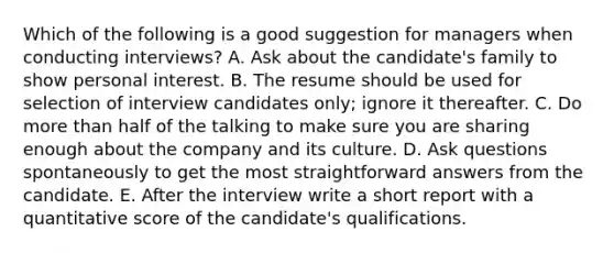 Which of the following is a good suggestion for managers when conducting interviews? A. Ask about the candidate's family to show personal interest. B. The resume should be used for selection of interview candidates only; ignore it thereafter. C. Do <a href='https://www.questionai.com/knowledge/keWHlEPx42-more-than' class='anchor-knowledge'>more than</a> half of the talking to make sure you are sharing enough about the company and its culture. D. Ask questions spontaneously to get the most straightforward answers from the candidate. E. After the interview write a short report with a quantitative score of the candidate's qualifications.