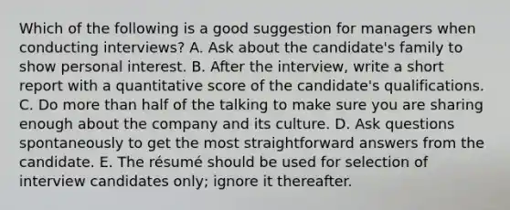 Which of the following is a good suggestion for managers when conducting interviews? A. Ask about the candidate's family to show personal interest. B. After the interview, write a short report with a quantitative score of the candidate's qualifications. C. Do more than half of the talking to make sure you are sharing enough about the company and its culture. D. Ask questions spontaneously to get the most straightforward answers from the candidate. E. The résumé should be used for selection of interview candidates only; ignore it thereafter.