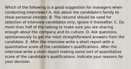 Which of the following is a good suggestion for managers when conducting interviews? A. Ask about the candidate's family to show personal interest. B. The résumé should be used for selection of interview candidates only; ignore it thereafter. C. Do more than half of the talking to make sure you are sharing enough about the company and its culture. D. Ask questions spontaneously to get the most straightforward answers from the candidate. E. After the interview write a short report with a quantitative score of the candidate's qualifications. After the interview write a short report making some sort of quantitative score of the candidate's qualifications. Indicate your reasons for your decision.