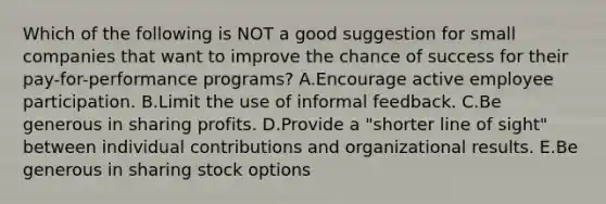 Which of the following is NOT a good suggestion for small companies that want to improve the chance of success for their​ pay-for-performance programs? A.Encourage active employee participation. B.Limit the use of informal feedback. C.Be generous in sharing profits. D.Provide a​ "shorter line of​ sight" between individual contributions and organizational results. E.Be generous in sharing stock options