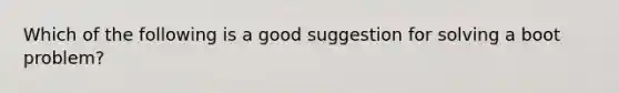 Which of the following is a good suggestion for solving a boot problem?