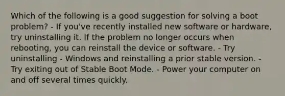 Which of the following is a good suggestion for solving a boot problem? - If you've recently installed new software or hardware, try uninstalling it. If the problem no longer occurs when rebooting, you can reinstall the device or software. - Try uninstalling - Windows and reinstalling a prior stable version. - Try exiting out of Stable Boot Mode. - Power your computer on and off several times quickly.