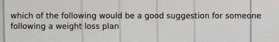 which of the following would be a good suggestion for someone following a weight loss plan