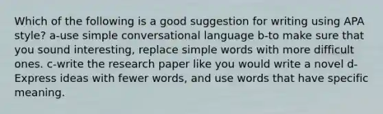 Which of the following is a good suggestion for writing using APA style? a-use simple conversational language b-to make sure that you sound interesting, replace simple words with more difficult ones. c-write the research paper like you would write a novel d- Express ideas with fewer words, and use words that have specific meaning.