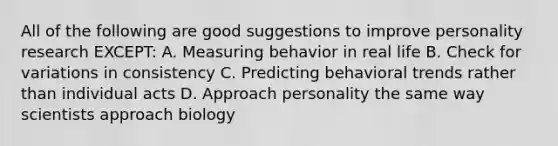 All of the following are good suggestions to improve personality research EXCEPT: A. Measuring behavior in real life B. Check for variations in consistency C. Predicting behavioral trends rather than individual acts D. Approach personality the same way scientists approach biology