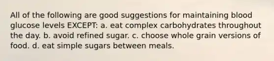 All of the following are good suggestions for maintaining blood glucose levels EXCEPT: a. eat complex carbohydrates throughout the day. b. avoid refined sugar. c. choose whole grain versions of food. d. eat simple sugars between meals.