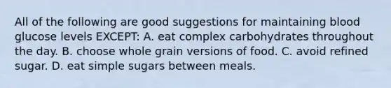 All of the following are good suggestions for maintaining blood glucose levels EXCEPT: A. eat complex carbohydrates throughout the day. B. choose whole grain versions of food. C. avoid refined sugar. D. eat simple sugars between meals.