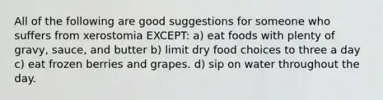 All of the following are good suggestions for someone who suffers from xerostomia EXCEPT: a) eat foods with plenty of gravy, sauce, and butter b) limit dry food choices to three a day c) eat frozen berries and grapes. d) sip on water throughout the day.