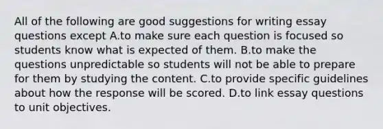 All of the following are good suggestions for writing essay questions except A.to make sure each question is focused so students know what is expected of them. B.to make the questions unpredictable so students will not be able to prepare for them by studying the content. C.to provide specific guidelines about how the response will be scored. D.to link essay questions to unit objectives.