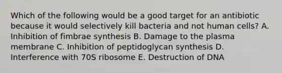 Which of the following would be a good target for an antibiotic because it would selectively kill bacteria and not human cells? A. Inhibition of fimbrae synthesis B. Damage to the plasma membrane C. Inhibition of peptidoglycan synthesis D. Interference with 70S ribosome E. Destruction of DNA