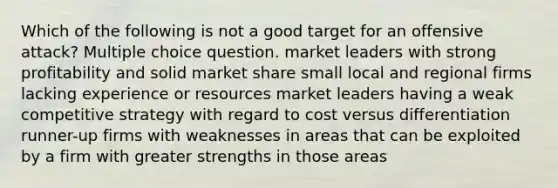 Which of the following is not a good target for an offensive attack? Multiple choice question. market leaders with strong profitability and solid market share small local and regional firms lacking experience or resources market leaders having a weak competitive strategy with regard to cost versus differentiation runner-up firms with weaknesses in areas that can be exploited by a firm with greater strengths in those areas