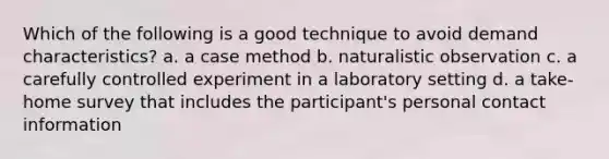 Which of the following is a good technique to avoid demand characteristics? a. a case method b. naturalistic observation c. a carefully controlled experiment in a laboratory setting d. a take-home survey that includes the participant's personal contact information