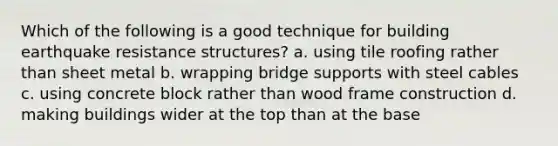 Which of the following is a good technique for building earthquake resistance structures? a. using tile roofing rather than sheet metal b. wrapping bridge supports with steel cables c. using concrete block rather than wood frame construction d. making buildings wider at the top than at the base