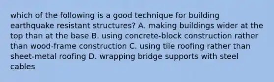 which of the following is a good technique for building earthquake resistant structures? A. making buildings wider at the top than at the base B. using concrete-block construction rather than wood-frame construction C. using tile roofing rather than sheet-metal roofing D. wrapping bridge supports with steel cables