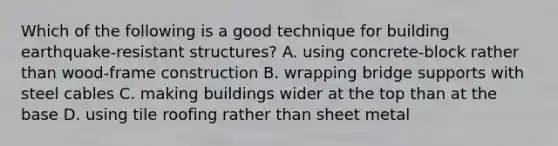 Which of the following is a good technique for building earthquake-resistant structures? A. using concrete-block rather than wood-frame construction B. wrapping bridge supports with steel cables C. making buildings wider at the top than at the base D. using tile roofing rather than sheet metal