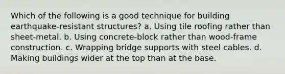 Which of the following is a good technique for building earthquake-resistant structures? a. Using tile roofing rather than sheet-metal. b. Using concrete-block rather than wood-frame construction. c. Wrapping bridge supports with steel cables. d. Making buildings wider at the top than at the base.