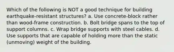 Which of the following is NOT a good technique for building earthquake-resistant structures? a. Use concrete-block rather than wood-frame construction. b. Bolt bridge spans to the top of support columns. c. Wrap bridge supports with steel cables. d. Use supports that are capable of holding <a href='https://www.questionai.com/knowledge/keWHlEPx42-more-than' class='anchor-knowledge'>more than</a> the static (unmoving) weight of the building.