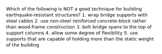 Which of the following is NOT a good technique for building earthquake-resistant structures? 1. wrap bridge supports with steal cables 2. use non-steel reinforced concrete-block rather than wood-frame construction 3. bolt bridge spans to the top of support columns 4. allow some degree of flexibility 5. use supports that are capable of holding more than the static weight of the building