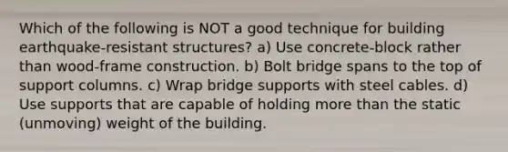 Which of the following is NOT a good technique for building earthquake-resistant structures? a) Use concrete-block rather than wood-frame construction. b) Bolt bridge spans to the top of support columns. c) Wrap bridge supports with steel cables. d) Use supports that are capable of holding more than the static (unmoving) weight of the building.