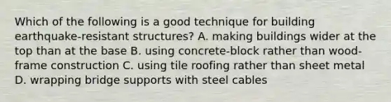 Which of the following is a good technique for building earthquake-resistant structures? A. making buildings wider at the top than at the base B. using concrete-block rather than wood-frame construction C. using tile roofing rather than sheet metal D. wrapping bridge supports with steel cables