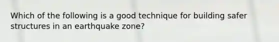 Which of the following is a good technique for building safer structures in an earthquake zone?