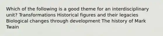 Which of the following is a good theme for an interdisciplinary unit? Transformations Historical figures and their legacies Biological changes through development The history of Mark Twain