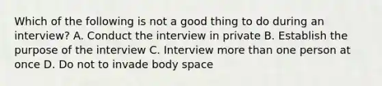 Which of the following is not a good thing to do during an interview? A. Conduct the interview in private B. Establish the purpose of the interview C. Interview more than one person at once D. Do not to invade body space