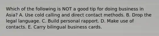 Which of the following is NOT a good tip for doing business in​ Asia? A. Use cold calling and direct contact methods. B. Drop the legal language. C. Build personal rapport. D. Make use of contacts. E. Carry bilingual business cards.