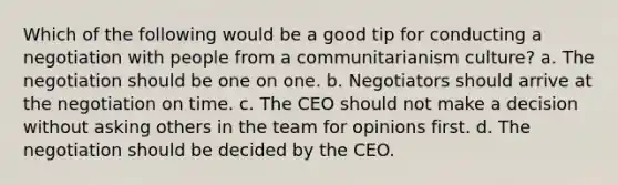 Which of the following would be a good tip for conducting a negotiation with people from a communitarianism culture? a. The negotiation should be one on one. b. Negotiators should arrive at the negotiation on time. c. The CEO should not make a decision without asking others in the team for opinions first. d. The negotiation should be decided by the CEO.