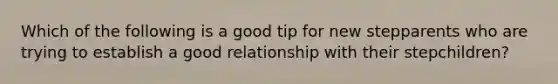 Which of the following is a good tip for new stepparents who are trying to establish a good relationship with their stepchildren?