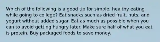 Which of the following is a good tip for simple, healthy eating while going to college? Eat snacks such as dried fruit, nuts, and yogurt without added sugar. Eat as much as possible when you can to avoid getting hungry later. Make sure half of what you eat is protein. Buy packaged foods to save money.