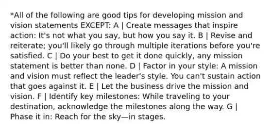 *All of the following are good tips for developing mission and vision statements EXCEPT: A | Create messages that inspire action: It's not what you say, but how you say it. B | Revise and reiterate; you'll likely go through multiple iterations before you're satisfied. C | Do your best to get it done quickly, any mission statement is better than none. D | Factor in your style: A mission and vision must reflect the leader's style. You can't sustain action that goes against it. E | Let the business drive the mission and vision. F | Identify key milestones: While traveling to your destination, acknowledge the milestones along the way. G | Phase it in: Reach for the sky—in stages.