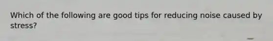 Which of the following are good tips for reducing noise caused by stress?