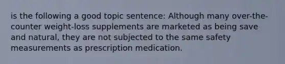 is the following a good topic sentence: Although many over-the-counter weight-loss supplements are marketed as being save and natural, they are not subjected to the same safety measurements as prescription medication.